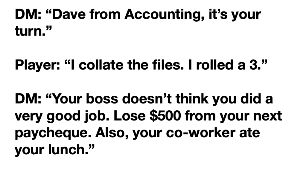 The following text:

DM: "Dave from Accounting, it's your turn."

Player: "I collate the files. I rolled a 3."

DM: "Your boss doesn't think you did a very good job. Lose $500 from your next paycheque. Also, your co-worker ate your lunch."