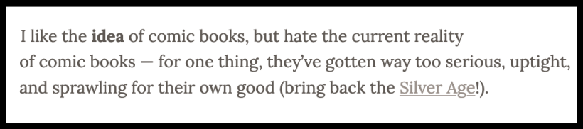 "I like the idea of comic books, but hate the current reality of comic books — for one thing, they've gotten way too serious, uptight, and sprawling for their own good (bring back the Silver Age!)."