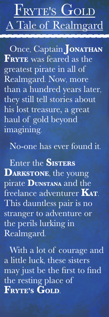 A blurb about Fryte's Gold: "Once, Captain JONATHAN FRYTE was feared as the greatest pirate in all of Realmgard. Now, more than a hundred years later, they still tell stories about his lost treasure, a great haul of gold beyond imagining "No- one was ever found it. Enter the SISTERS DARKSTONE, the young pirate DUNSTANA and the freelance adventurer KAT. This dauntless pair is no stranger to adventure or the perils lurking in Realmgard. "With a lot of courage and a little luck, these sisters may just be the first to find the resting place of FRYTE'S GOLD."