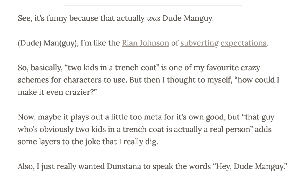 Text from a previous post:
'See, it's funny because that actually was Dude Manguy. 

(Dude) Man(guy), I'm like the Rian Johnson of subverting expectations.

So, basically, "two kids in a trench coat" is one of my favourite crazy schemes for characters to use. But then I thought to myself, "how could I make it even crazier?"

Now, maybe it plays out a little too meta for it's own good, but "that guy who's obviously two kids in a trench coat is actually a real person" adds some layers to the joke that I really dig.

Also, I just really wanted Dunstana to speak the words "Hey, Dude Manguy."'
