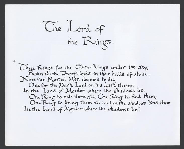 'The Lord of the Rings'
"Three Rings for the Elven-kings under the sky,
Seven for the Dwarf-lords in their halls of stone,
Nine for Mortal Men doomed to die,
One for the Dark Lord on his dark throne
In the Land of Mordor where the Shadows lie.
One Ring to rule them all, One Ring to find them,
One Ring to bring them all, and in the darkness bind them
In the Land of Mordor where the Shadows lie."
Handwritten by J.R.R. Tolkien